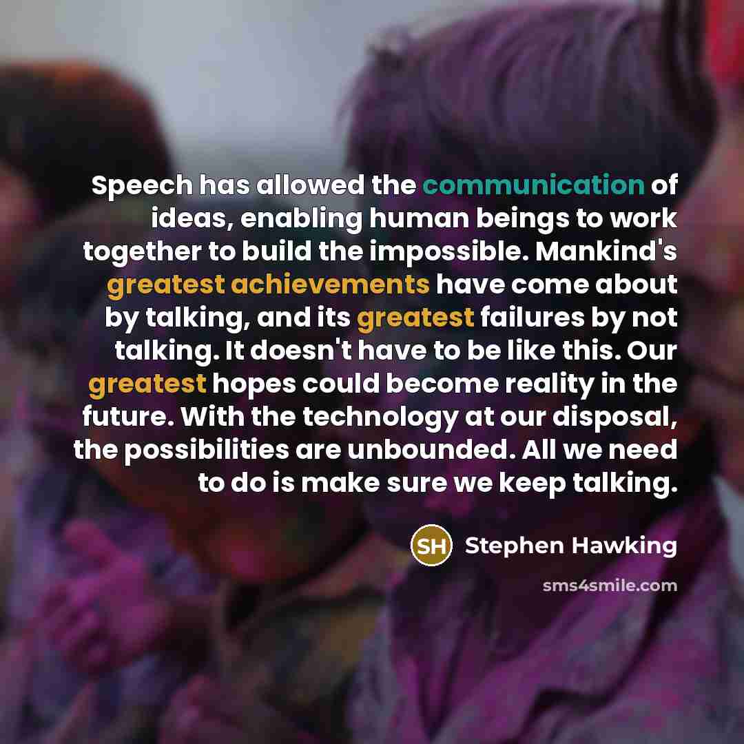 “Speech has allowed the communication of ideas, enabling human beings to work together to build the impossible. Mankind's greatest achievements have come about by talking, and its greatest failures by not talking. It doesn't have to be like this. Our greatest hopes could become reality in the…” quote by Stephen Hawking