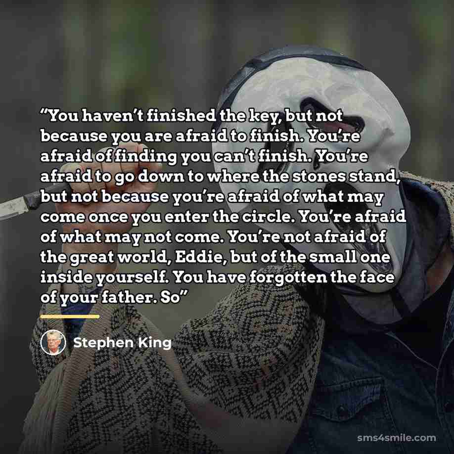 “You haven’t finished the key, but not because you are afraid to finish. You’re afraid of finding you can’t finish. You’re afraid to go down to where the stones stand, but not because you’re afraid of what may come once you enter the circle. You’re afraid of what may not come. You’re not afraid of…” quote by Stephen King