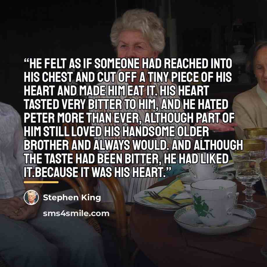 “He felt as if someone had reached into his chest and cut off a tiny piece of his heart and made him eat it. His heart tasted very bitter to him, and he hated Peter more than ever, although part of him still loved his handsome older brother and always would. And although the taste had been bitter…” quote by Stephen King