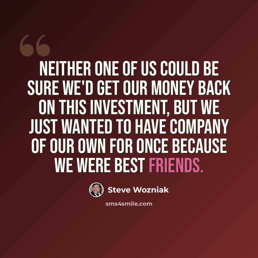 “Neither one of us could be sure we'd get our money back on this investment, but we just wanted to have company of our own for once because we were best friends.” quote by Steve Wozniak