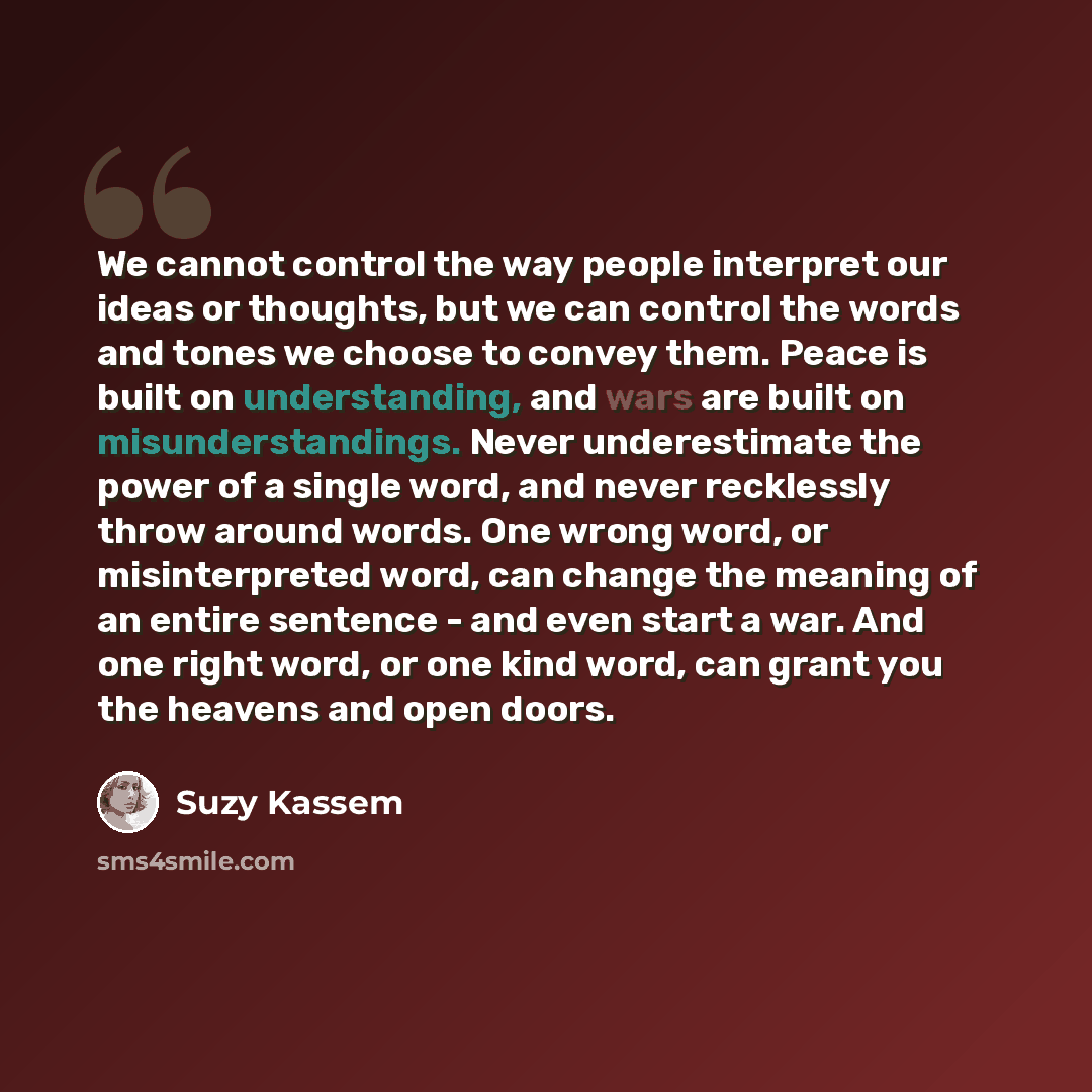 “We cannot control the way people interpret our ideas or thoughts, but we can control the words and tones we choose to convey them. Peace is built on understanding, and wars are built on misunderstandings. Never underestimate the power of a single word, and never recklessly throw around words. One…” quote by Suzy Kassem