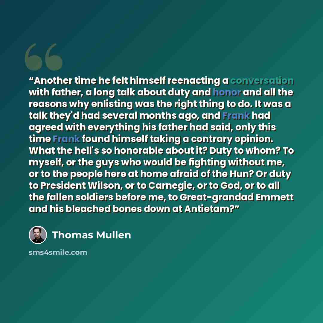 “Another time he felt himself reenacting a conversation with father, a long talk about duty and honor and all the reasons why enlisting was the right thing to do. It was a talk they'd had several months ago, and Frank had agreed with everything his father had said, only this time Frank found…” quote by Thomas Mullen