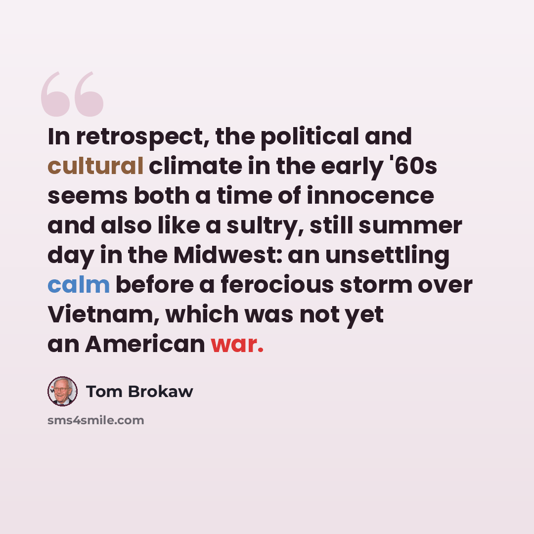 “In retrospect, the political and cultural climate in the early '60s seems both a time of innocence and also like a sultry, still summer day in the Midwest: an unsettling calm before a ferocious storm over Vietnam, which was not yet an American war.” quote by Tom Brokaw