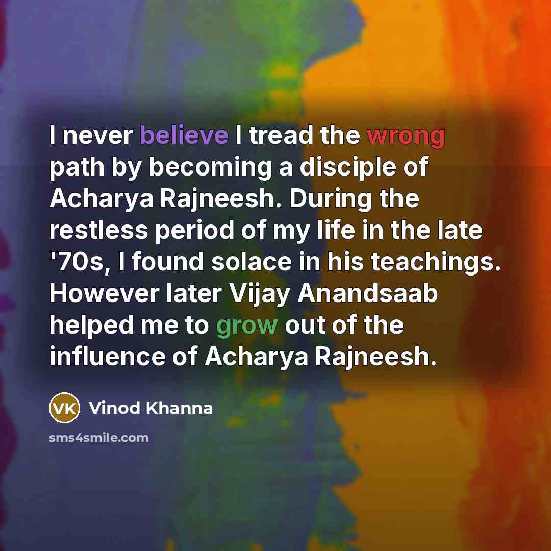 “I never believe I tread the wrong path by becoming a disciple of Acharya Rajneesh. During the restless period of my life in the late '70s, I found solace in his teachings. However later Vijay Anandsaab helped me to grow out of the influence of Acharya Rajneesh.” quote by Vinod Khanna