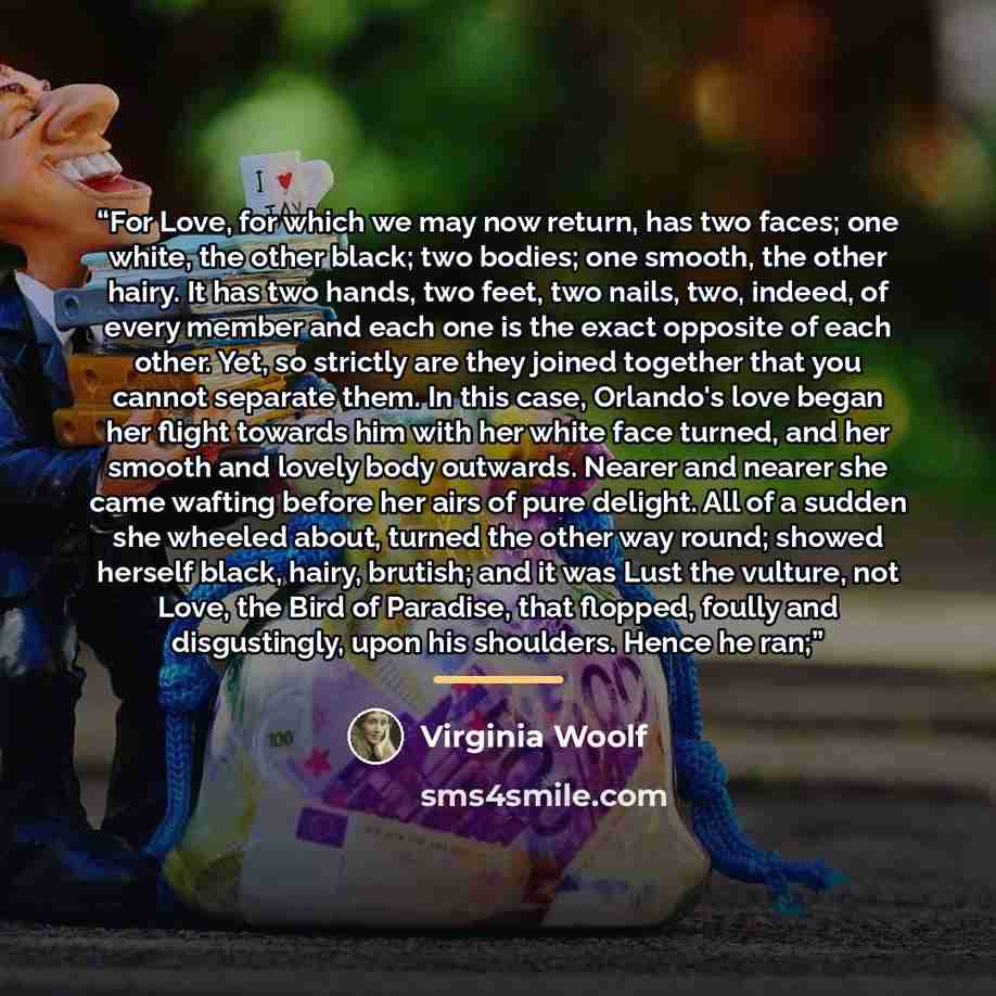 “For Love, for which we may now return, has two faces; one white, the other black; two bodies; one smooth, the other hairy. It has two hands, two feet, two nails, two, indeed, of every member and each one is the exact opposite of each other. Yet, so strictly are they joined together that you cannot…” quote by Virginia Woolf