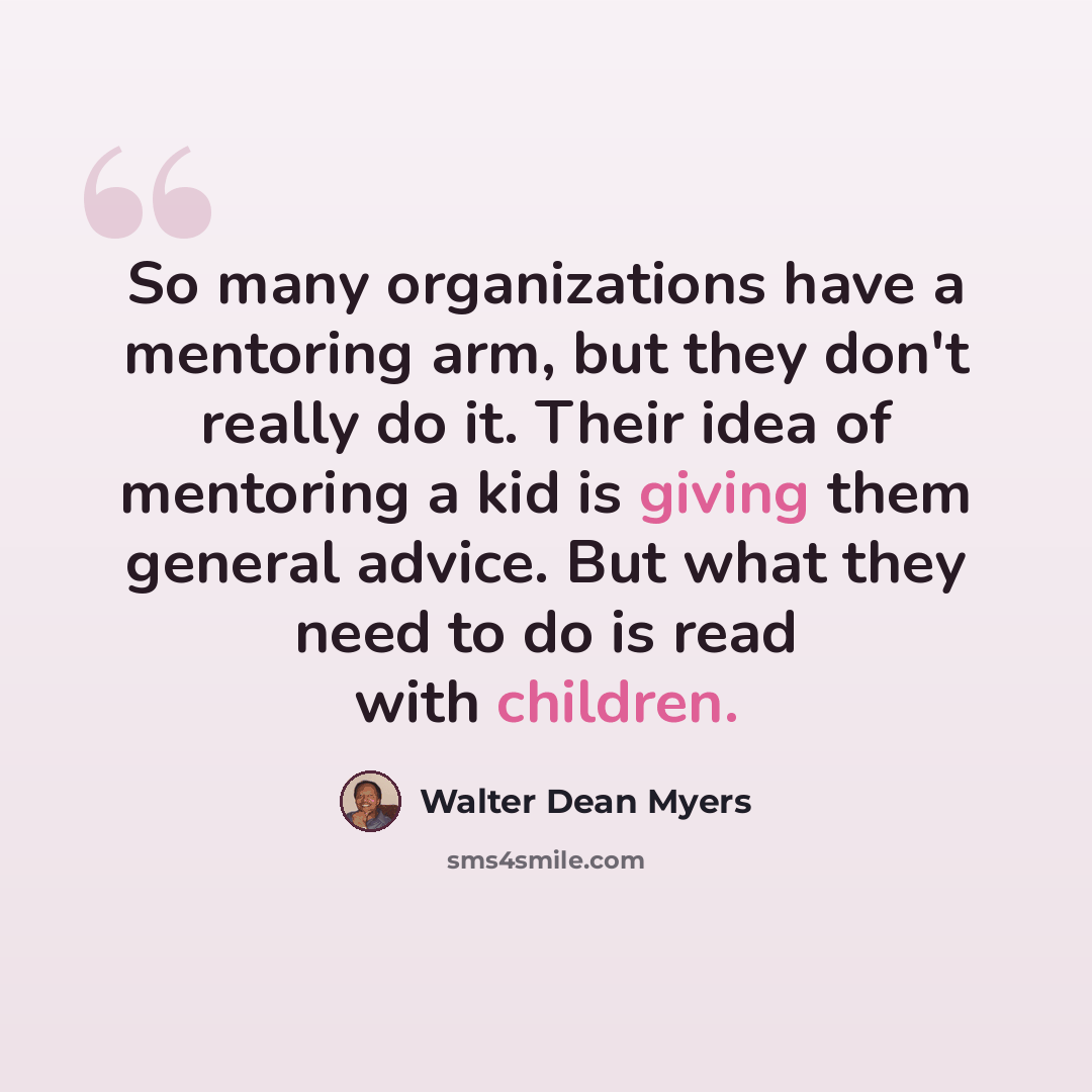 “So many organizations have a mentoring arm, but they don't really do it. Their idea of mentoring a kid is giving them general advice. But what they need to do is read with children.” quote by Walter Dean Myers