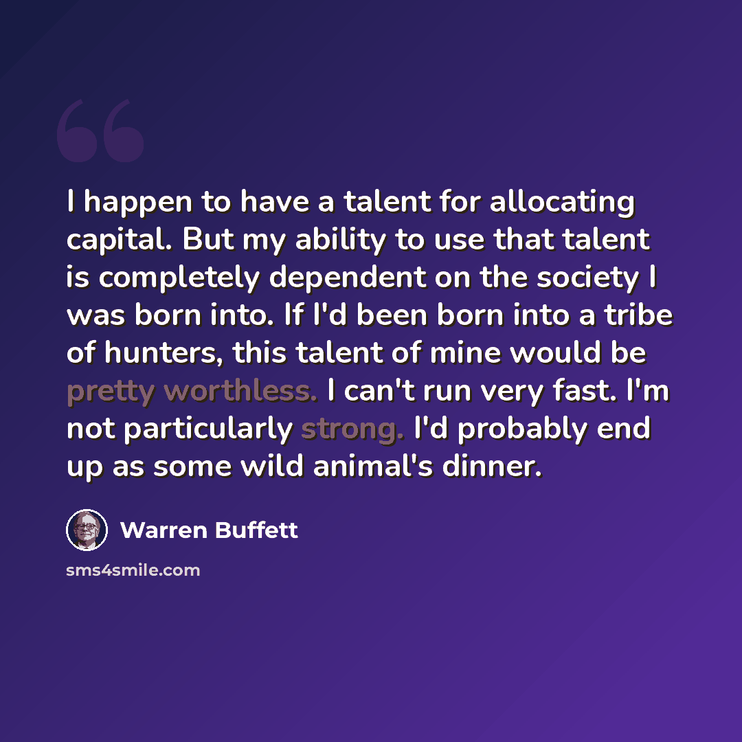 “I happen to have a talent for allocating capital. But my ability to use that talent is completely dependent on the society I was born into. If I'd been born into a tribe of hunters, this talent of mine would be pretty worthless. I can't run very fast. I'm not particularly strong. I'd probably end…” quote by Warren Buffett