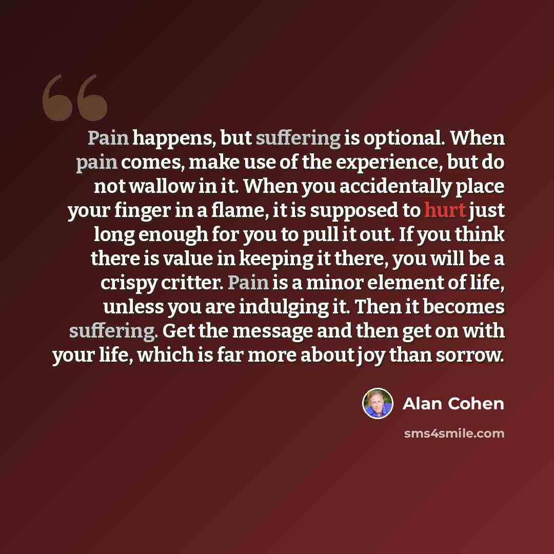 “Pain happens, but suffering is optional. When pain comes, make use of the experience, but do not wallow in it. When you accidentally place your finger in a flame, it is supposed to hurt just long enough for you to pull it out. If you think there is value in keeping it there, you will be a crispy…” quote by Alan Cohen
