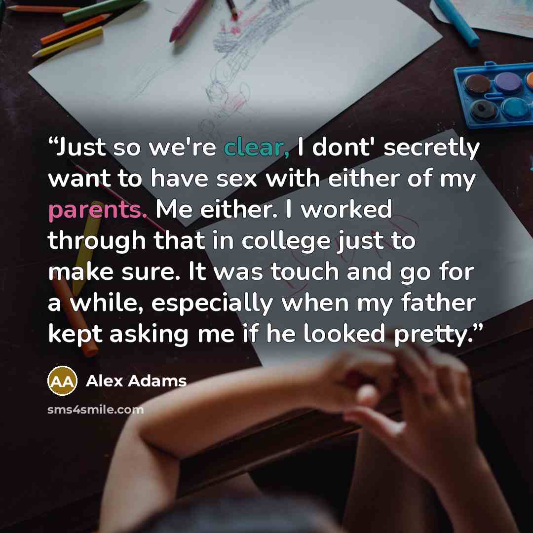 “Just so we're clear, I dont' secretly want to have sex with either of my parents. Me either. I worked through that in college just to make sure. It was touch and go for a while, especially when my father kept asking me if he looked pretty.” quote by Alex Adams