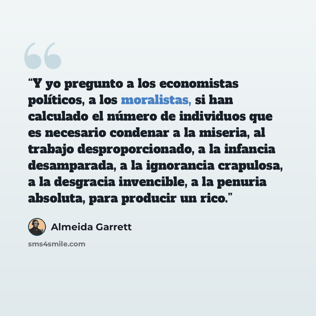 “Y yo pregunto a los economistas políticos, a los moralistas, si han calculado el número de individuos que es necesario condenar a la miseria, al trabajo desproporcionado, a la infancia desamparada, a la ignorancia crapulosa, a la desgracia invencible, a la penuria absoluta, para producir un rico.” quote by Almeida Garrett