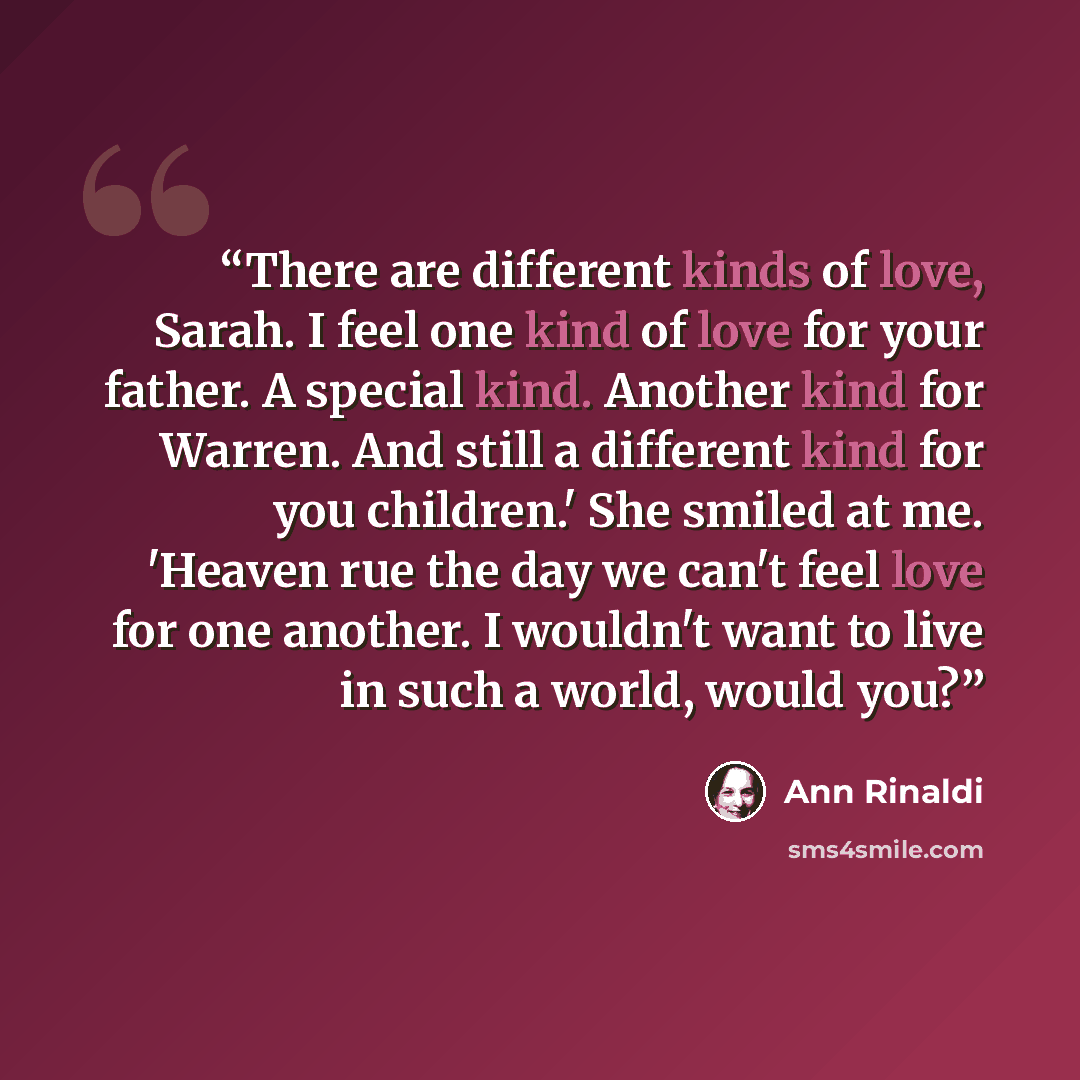 “There are different kinds of love, Sarah. I feel one kind of love for your father. A special kind. Another kind for Warren. And still a different kind for you children.' She smiled at me. 'Heaven rue the day we can't feel love for one another. I wouldn't want to live in such a world, would you?” quote by Ann Rinaldi