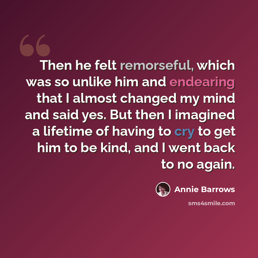 “Then he felt remorseful, which was so unlike him and endearing that I almost changed my mind and said yes. But then I imagined a lifetime of having to cry to get him to be kind, and I went back to no again.” quote by Annie Barrows