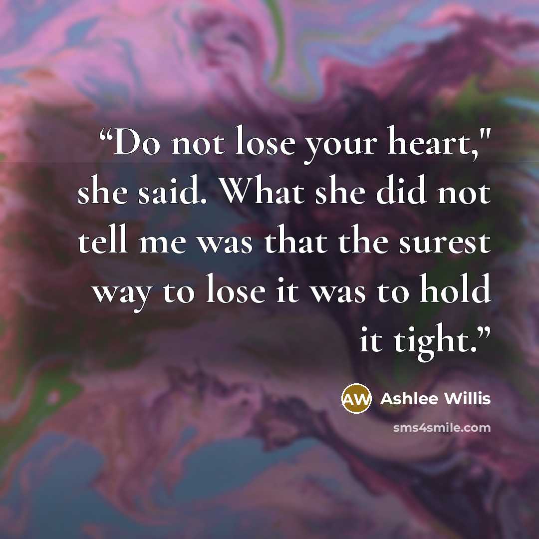 “Do not lose your heart," she said. What she did not tell me was that the surest way to lose it was to hold it tight.” quote by Ashlee Willis