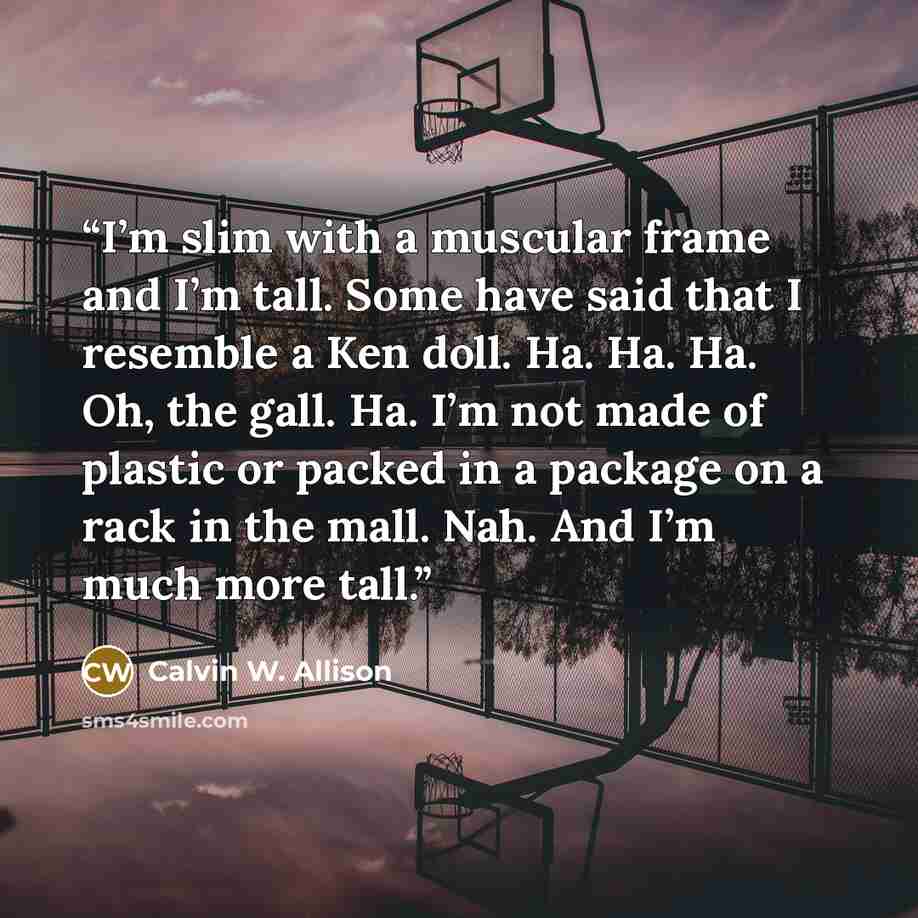 “I’m slim with a muscular frame and I’m tall. Some have said that I resemble a Ken doll. Ha. Ha. Ha. Oh, the gall. Ha. I’m not made of plastic or packed in a package on a rack in the mall. Nah. And I’m much more tall.” quote by Calvin W. Allison