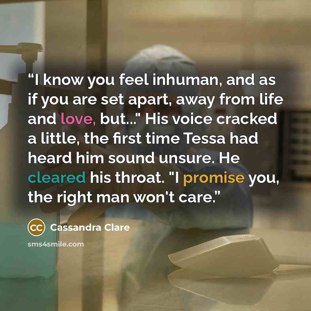 “I know you feel inhuman, and as if you are set apart, away from life and love, but..." His voice cracked a little, the first time Tessa had heard him sound unsure. He cleared his throat. "I promise you, the right man won't care.” quote by Cassandra Clare
