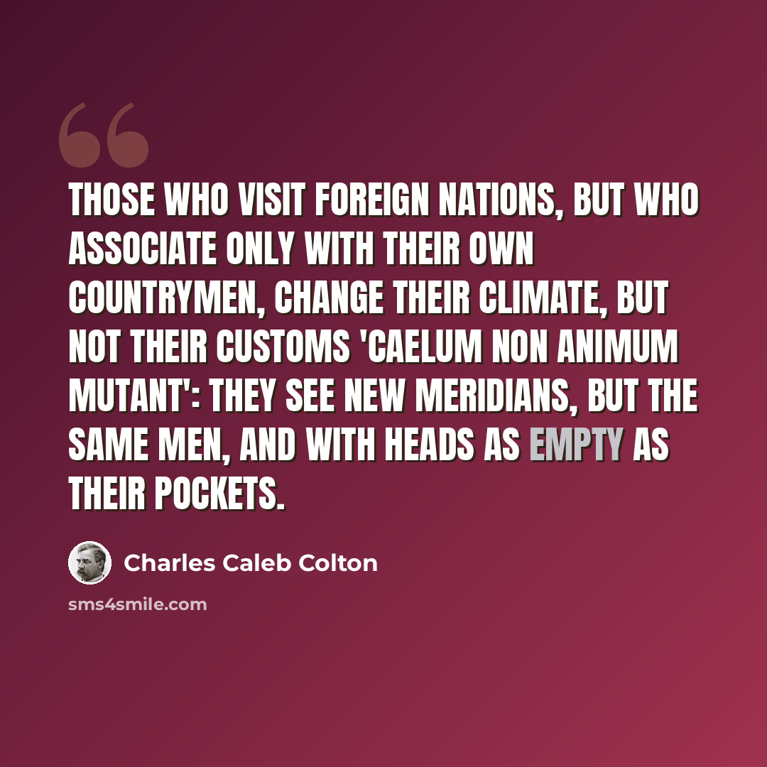 “Those who visit foreign nations, but who associate only with their own countrymen, change their climate, but not their customs 'caelum non animum mutant': they see new meridians, but the same men, and with heads as empty as their pockets.” quote by Charles Caleb Colton