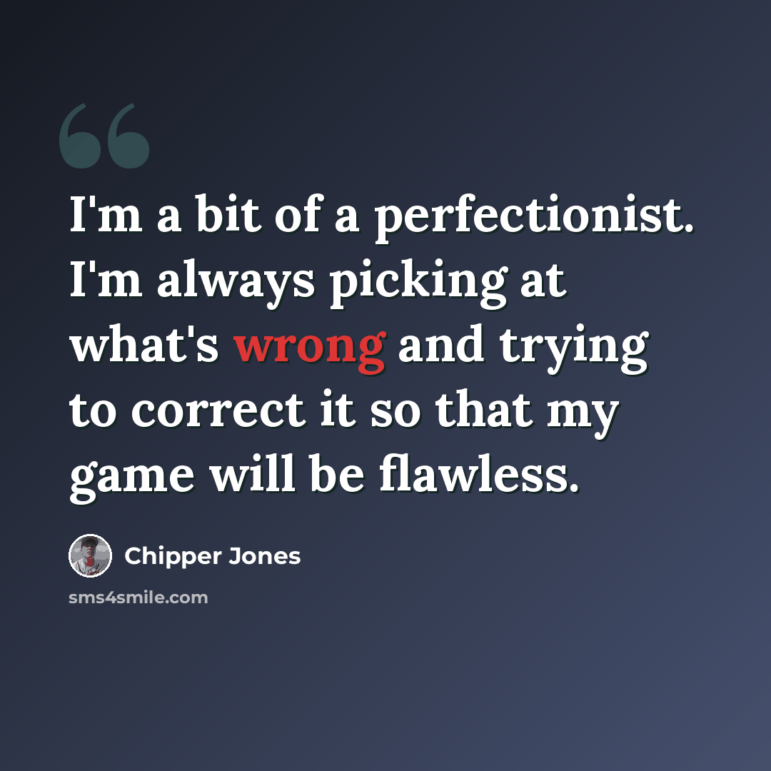 “I'm a bit of a perfectionist. I'm always picking at what's wrong and trying to correct it so that my game will be flawless.” quote by Chipper Jones