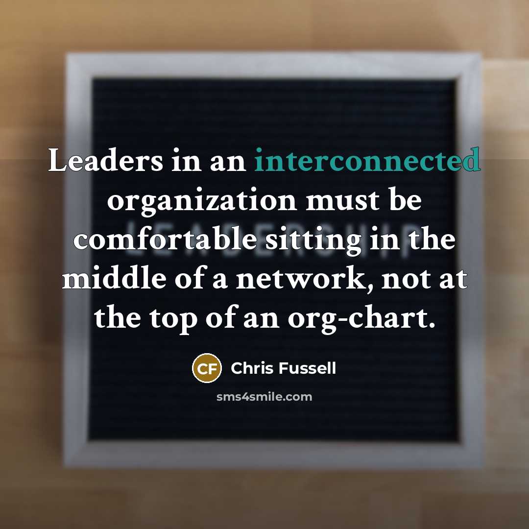 “Leaders in an interconnected organization must be comfortable sitting in the middle of a network, not at the top of an org-chart.” quote by Chris Fussell