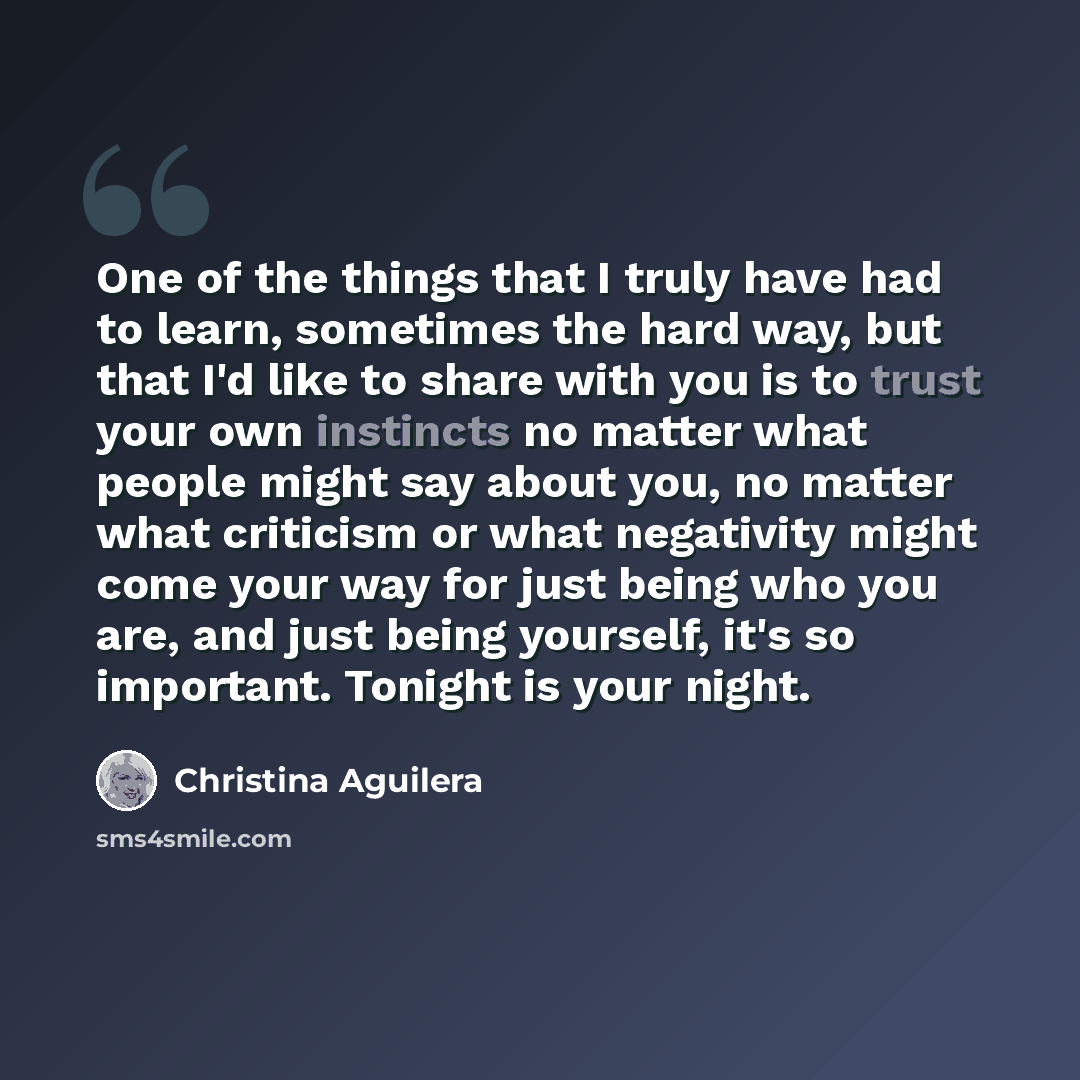 “One of the things that I truly have had to learn, sometimes the hard way, but that I'd like to share with you is to trust your own instincts no matter what people might say about you, no matter what criticism or what negativity might come your way for just being who you are, and just being…” quote by Christina Aguilera