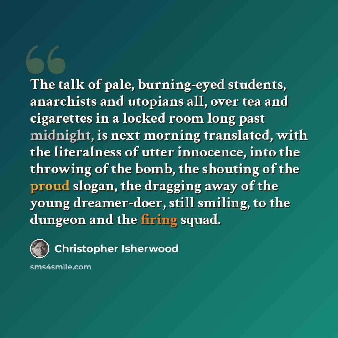 “The talk of pale, burning-eyed students, anarchists and utopians all, over tea and cigarettes in a locked room long past midnight, is next morning translated, with the literalness of utter innocence, into the throwing of the bomb, the shouting of the proud slogan, the dragging away of the young…” quote by Christopher Isherwood