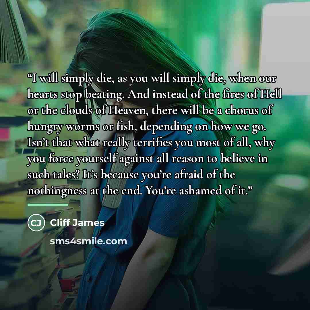 “I will simply die, as you will simply die, when our hearts stop beating. And instead of the fires of Hell or the clouds of Heaven, there will be a chorus of hungry worms or fish, depending on how we go. Isn’t that what really terrifies you most of all, why you force yourself against all reason to…” quote by Cliff James