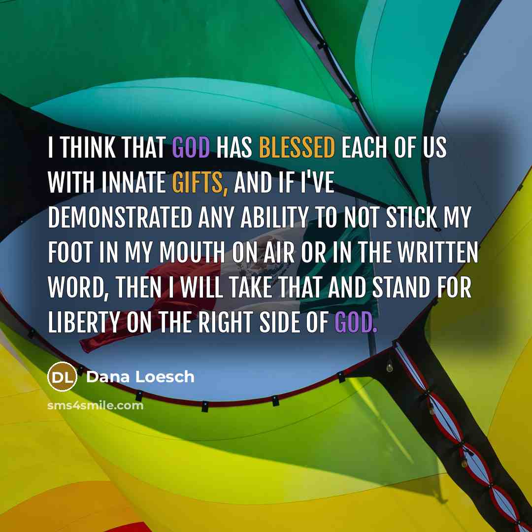 “I think that God has blessed each of us with innate gifts, and if I've demonstrated any ability to not stick my foot in my mouth on air or in the written word, then I will take that and stand for liberty on the right side of God.” quote by Dana Loesch