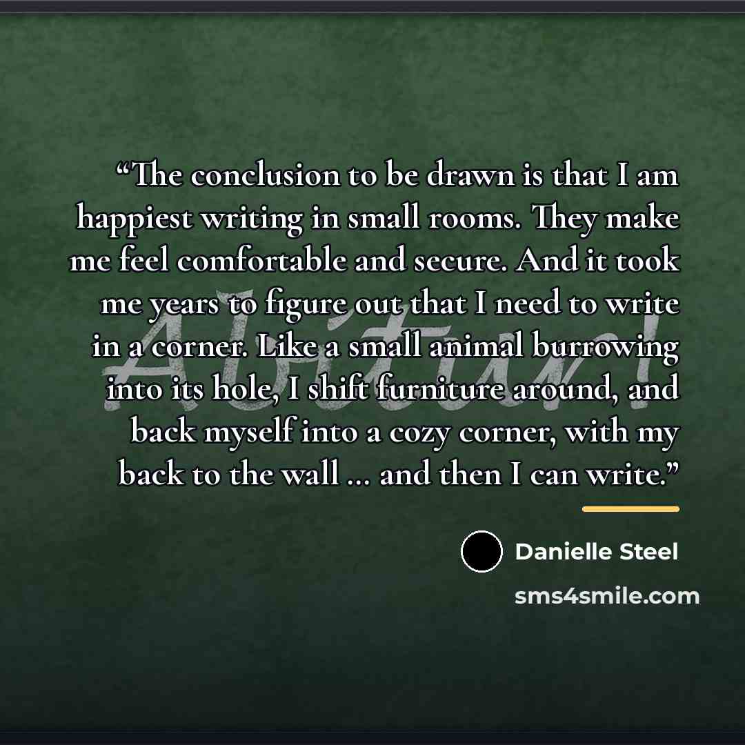 “The conclusion to be drawn is that I am happiest writing in small rooms. They make me feel comfortable and secure. And it took me years to figure out that I need to write in a corner. Like a small animal burrowing into its hole, I shift furniture around, and back myself into a cozy corner, with my…” quote by Danielle Steel