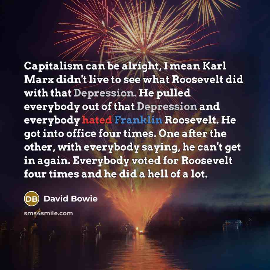 “Capitalism can be alright, I mean Karl Marx didn't live to see what Roosevelt did with that Depression. He pulled everybody out of that Depression and everybody hated Franklin Roosevelt. He got into office four times. One after the other, with everybody saying, he can't get in again. Everybody…” quote by David Bowie
