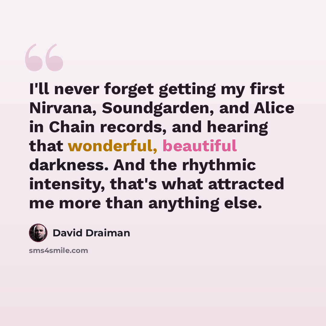 “I'll never forget getting my first Nirvana, Soundgarden, and Alice in Chain records, and hearing that wonderful, beautiful darkness. And the rhythmic intensity, that's what attracted me more than anything else.” quote by David Draiman