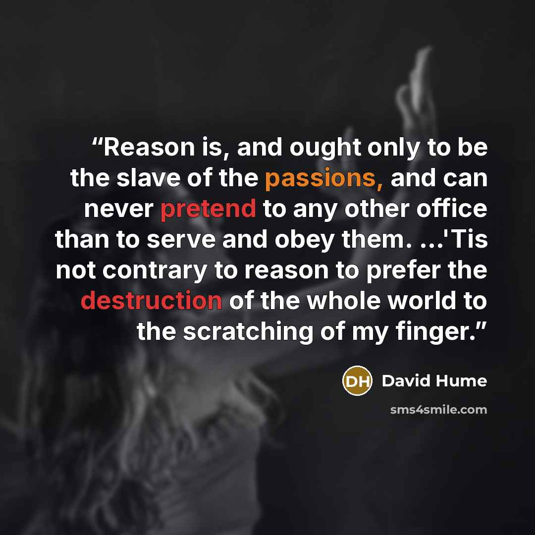 “Reason is, and ought only to be the slave of the passions, and can never pretend to any other office than to serve and obey them. …'Tis not contrary to reason to prefer the destruction of the whole world to the scratching of my finger.” quote by David Hume