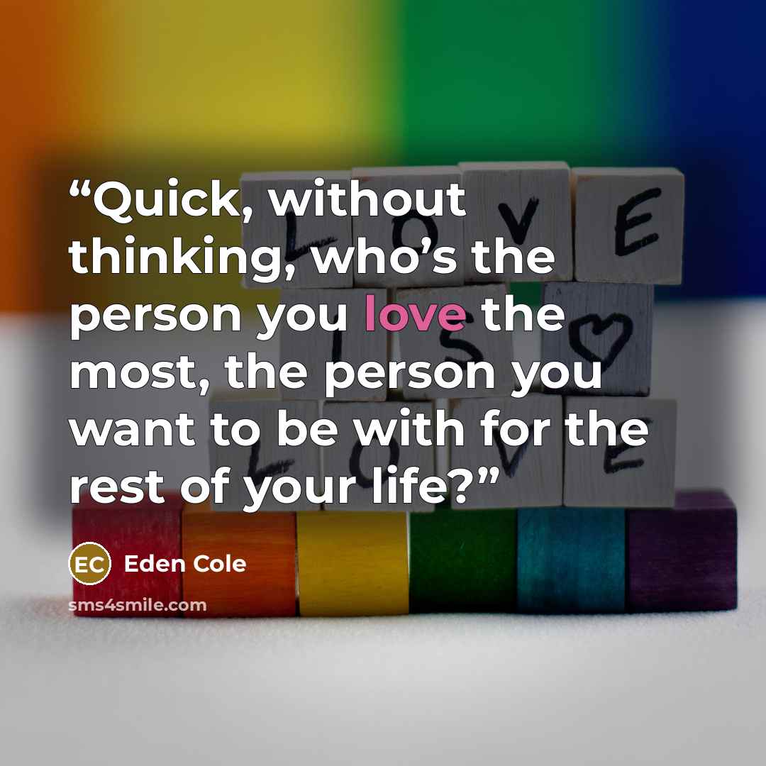 “Quick, without thinking, who’s the person you love the most, the person you want to be with for the rest of your life?” quote by Eden Cole