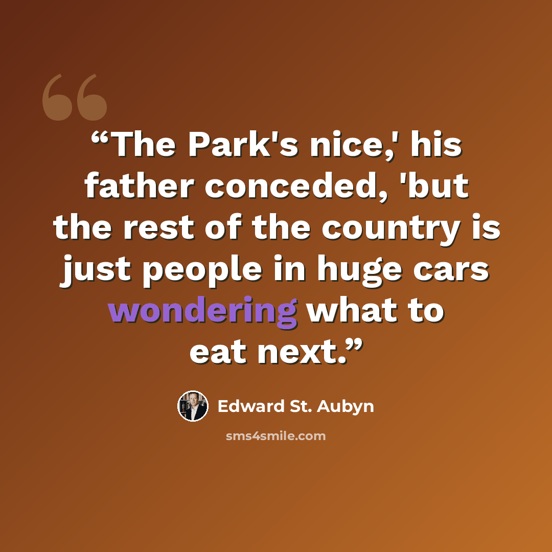 “The Park's nice,' his father conceded, 'but the rest of the country is just people in huge cars wondering what to eat next.” quote by Edward St. Aubyn