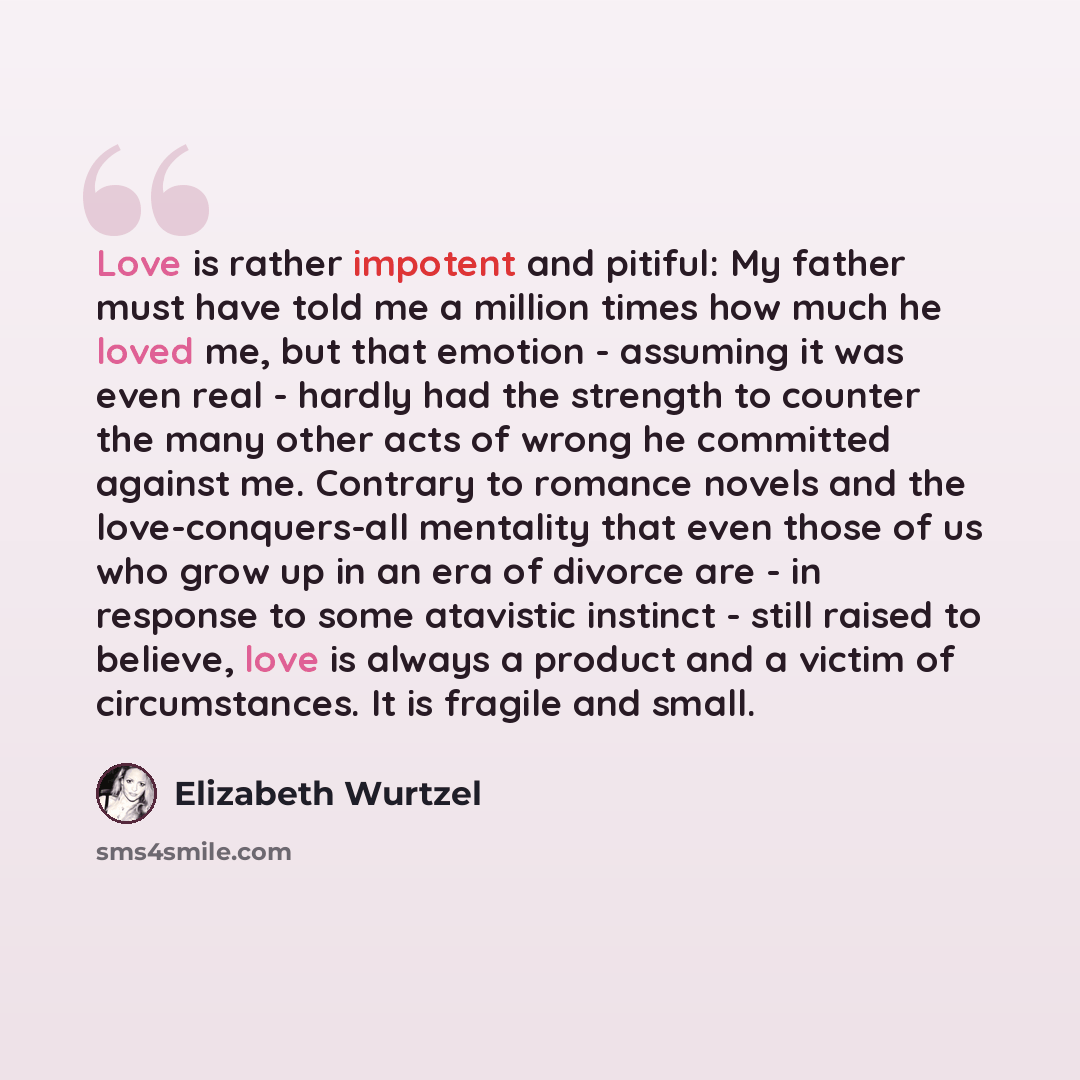 “Love is rather impotent and pitiful: My father must have told me a million times how much he loved me, but that emotion - assuming it was even real - hardly had the strength to counter the many other acts of wrong he committed against me. Contrary to romance novels and the love-conquers-all…” quote by Elizabeth Wurtzel