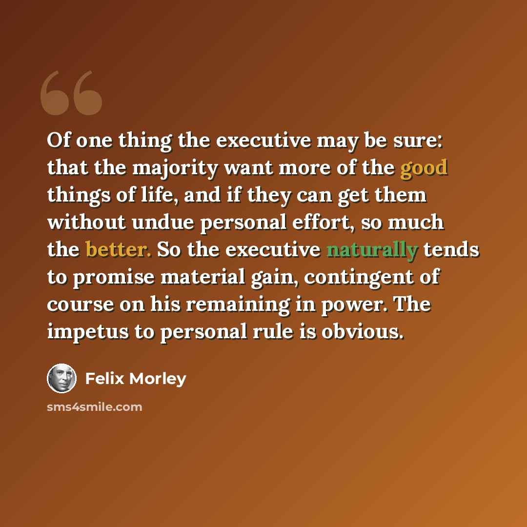 “Of one thing the executive may be sure: that the majority want more of the good things of life, and if they can get them without undue personal effort, so much the better. So the executive naturally tends to promise material gain, contingent of course on his remaining in power. The impetus to…” quote by Felix Morley