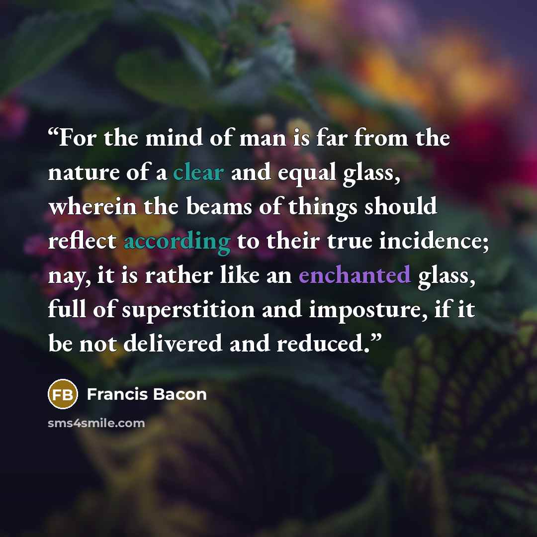 “For the mind of man is far from the nature of a clear and equal glass, wherein the beams of things should reflect according to their true incidence; nay, it is rather like an enchanted glass, full of superstition and imposture, if it be not delivered and reduced.” quote by Francis Bacon