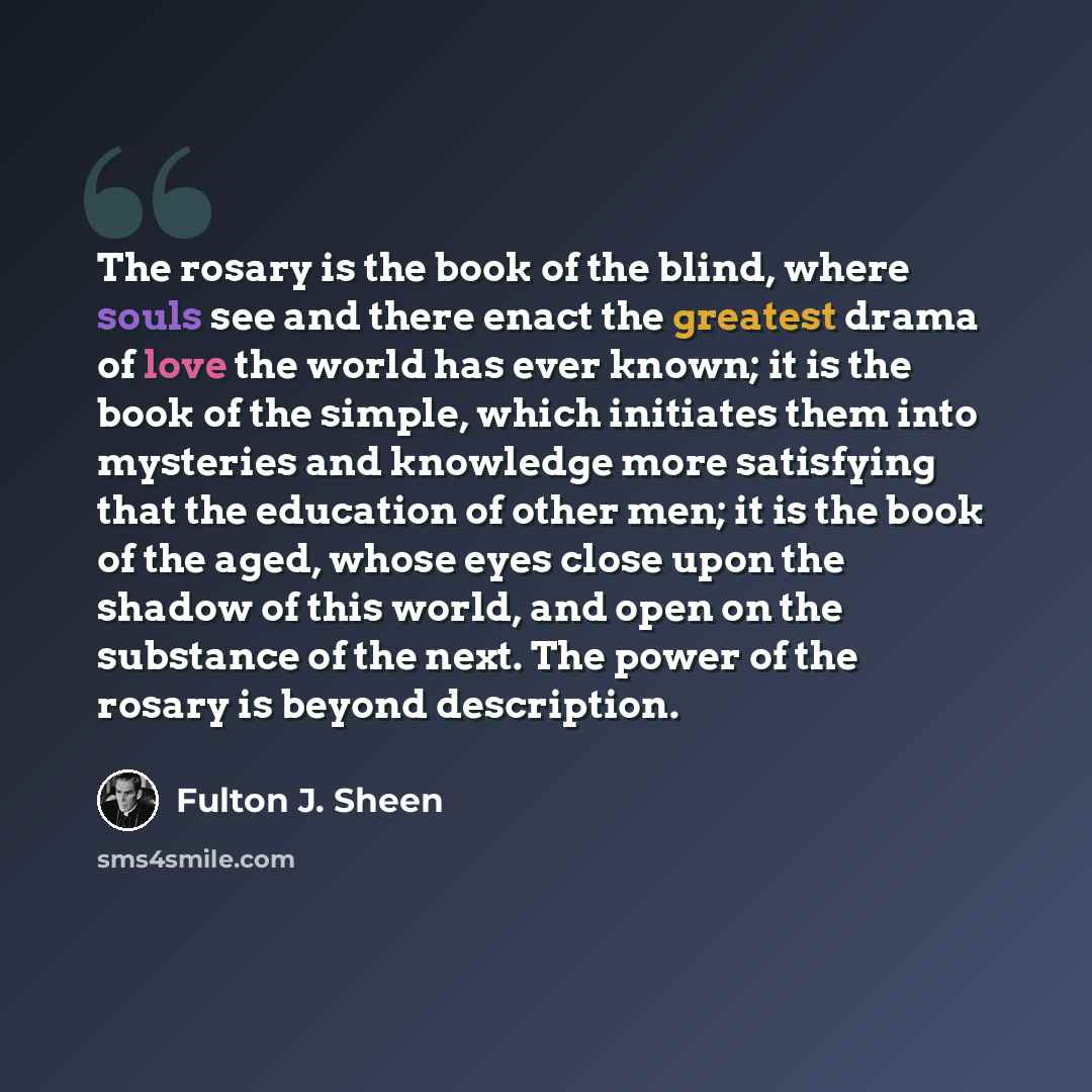 “The rosary is the book of the blind, where souls see and there enact the greatest drama of love the world has ever known; it is the book of the simple, which initiates them into mysteries and knowledge more satisfying that the education of other men; it is the book of the aged, whose eyes close…” quote by Fulton J. Sheen