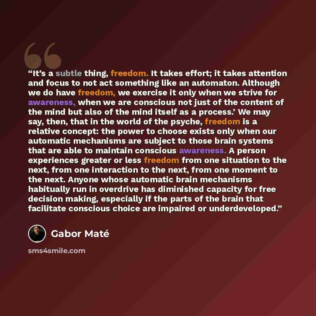“It’s a subtle thing, freedom. It takes effort; it takes attention and focus to not act something like an automaton. Although we do have freedom, we exercise it only when we strive for awareness, when we are conscious not just of the content of the mind but also of the mind itself as a process.’ We…” quote by Gabor Maté