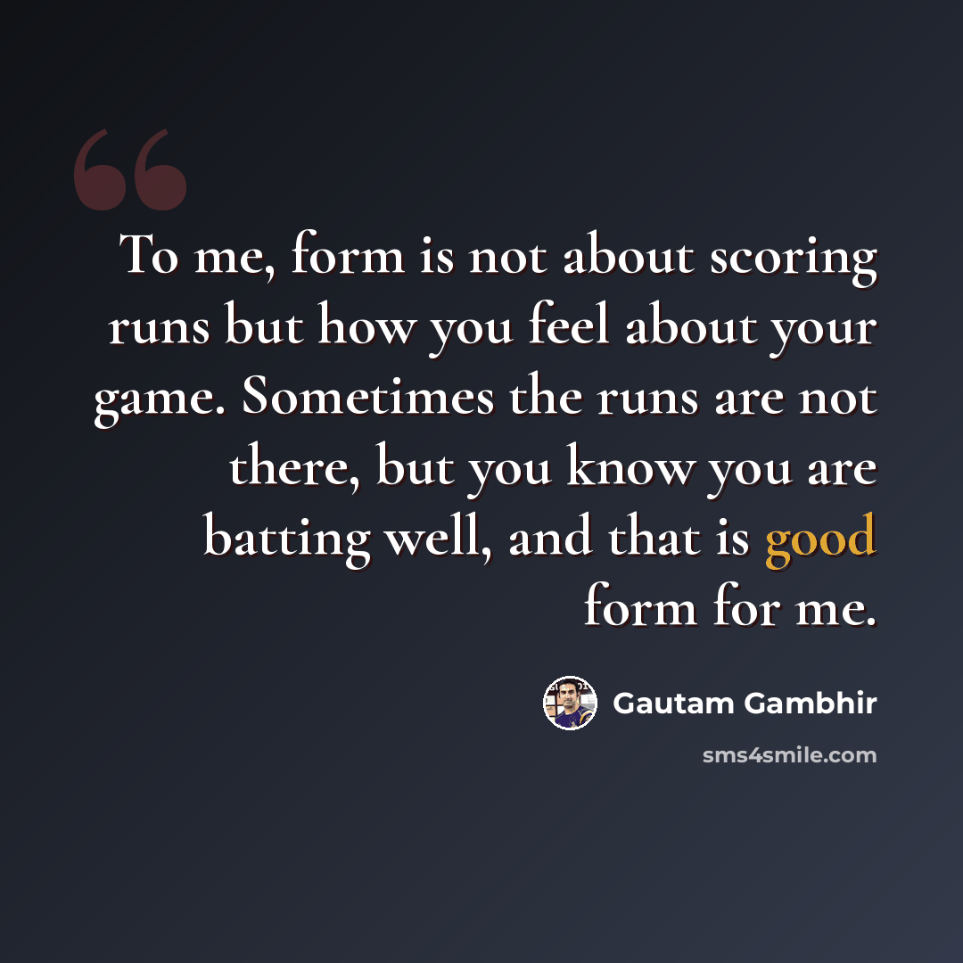 “To me, form is not about scoring runs but how you feel about your game. Sometimes the runs are not there, but you know you are batting well, and that is good form for me.” quote by Gautam Gambhir