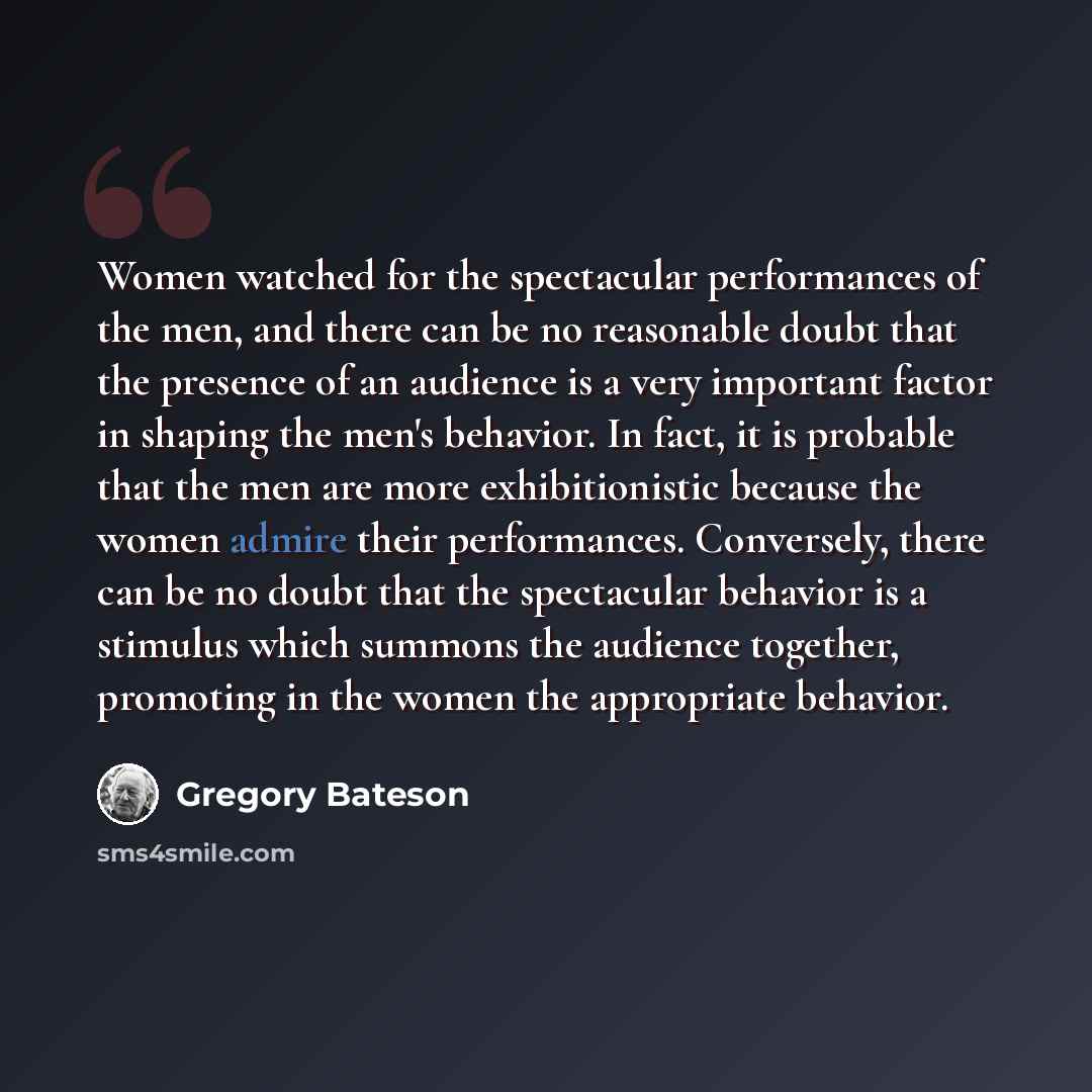 “Women watched for the spectacular performances of the men, and there can be no reasonable doubt that the presence of an audience is a very important factor in shaping the men's behavior. In fact, it is probable that the men are more exhibitionistic because the women admire their performances…” quote by Gregory Bateson
