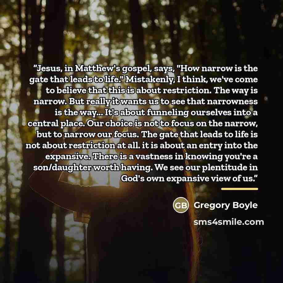 “Jesus, in Matthew's gospel, says, "How narrow is the gate that leads to life." Mistakenly, I think, we've come to believe that this is about restriction. The way is narrow. But really it wants us to see that narrowness is the way... It's about funneling ourselves into a central place. Our choice…” quote by Gregory Boyle