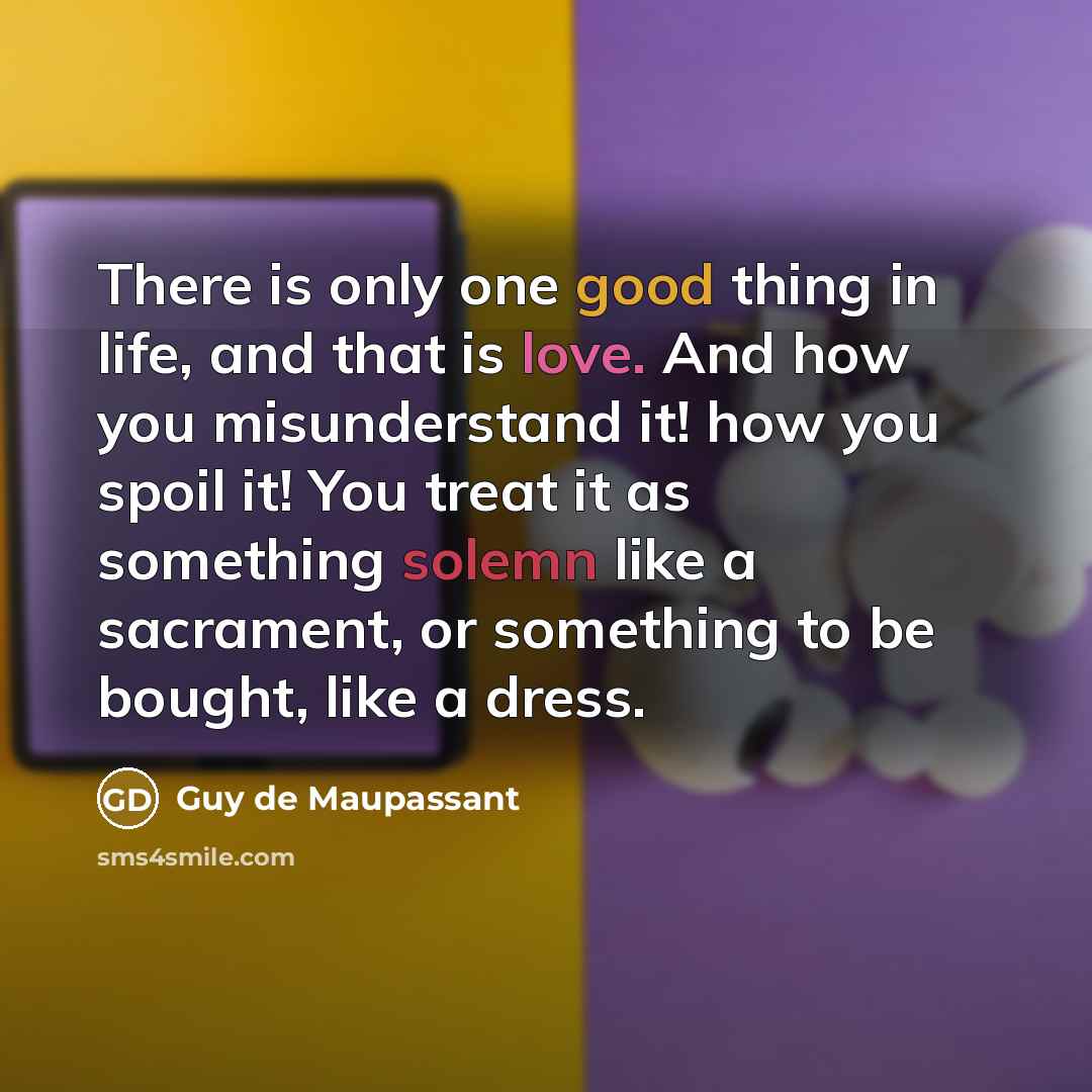 “There is only one good thing in life, and that is love. And how you misunderstand it! how you spoil it! You treat it as something solemn like a sacrament, or something to be bought, like a dress.” quote by Guy de Maupassant