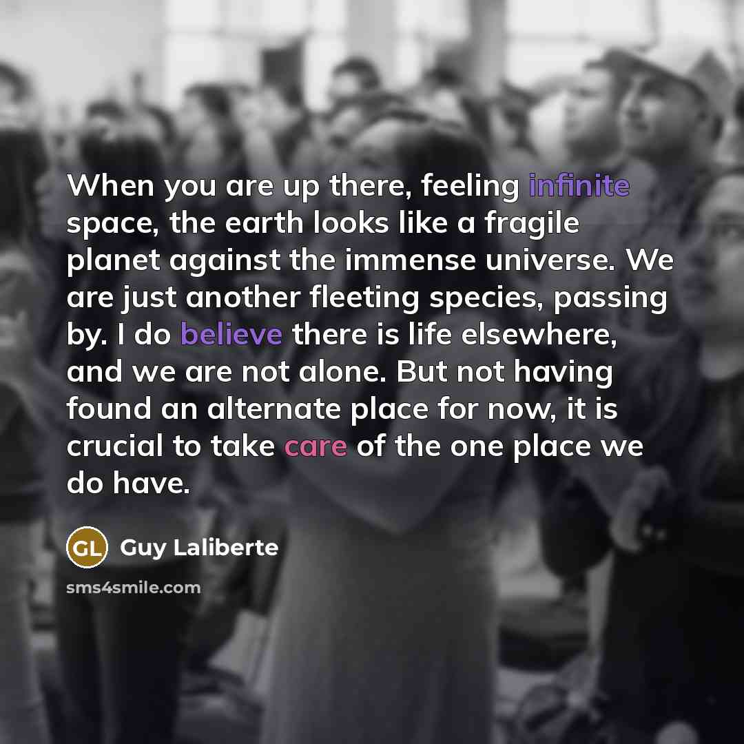 “When you are up there, feeling infinite space, the earth looks like a fragile planet against the immense universe. We are just another fleeting species, passing by. I do believe there is life elsewhere, and we are not alone. But not having found an alternate place for now, it is crucial to take…” quote by Guy Laliberte