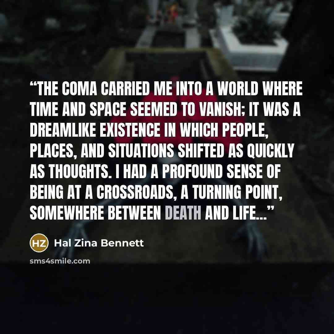 “The coma carried me into a world where time and space seemed to vanish; it was a dreamlike existence in which people, places, and situations shifted as quickly as thoughts. I had a profound sense of being at a crossroads, a turning point, somewhere between death and life...” quote by Hal Zina Bennett