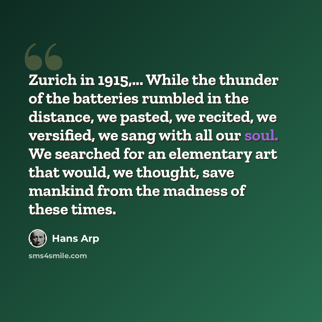 “Zurich in 1915,... While the thunder of the batteries rumbled in the distance, we pasted, we recited, we versified, we sang with all our soul. We searched for an elementary art that would, we thought, save mankind from the madness of these times.” quote by Hans Arp