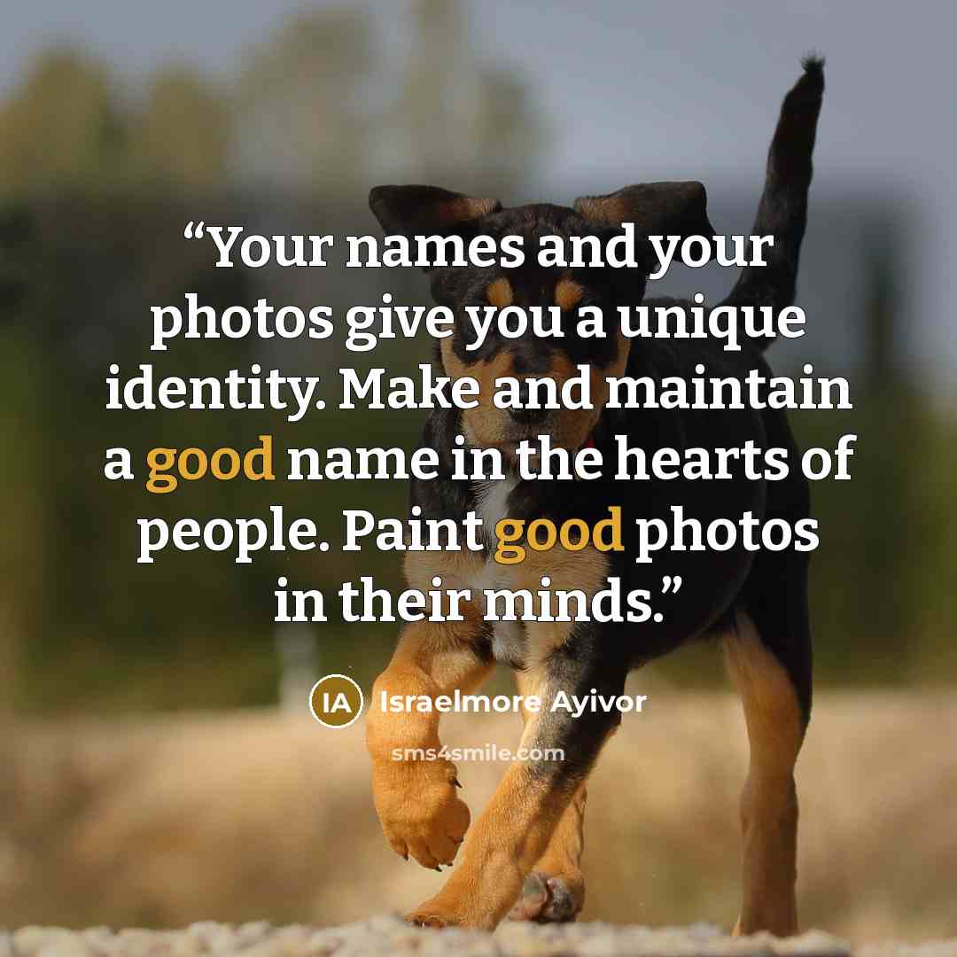 “Your names and your photos give you a unique identity. Make and maintain a good name in the hearts of people. Paint good photos in their minds.” quote by Israelmore Ayivor