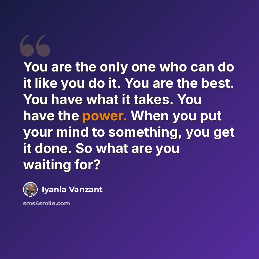 “You are the only one who can do it like you do it. You are the best. You have what it takes. You have the power. When you put your mind to something, you get it done. So what are you waiting for?” quote by Iyanla Vanzant