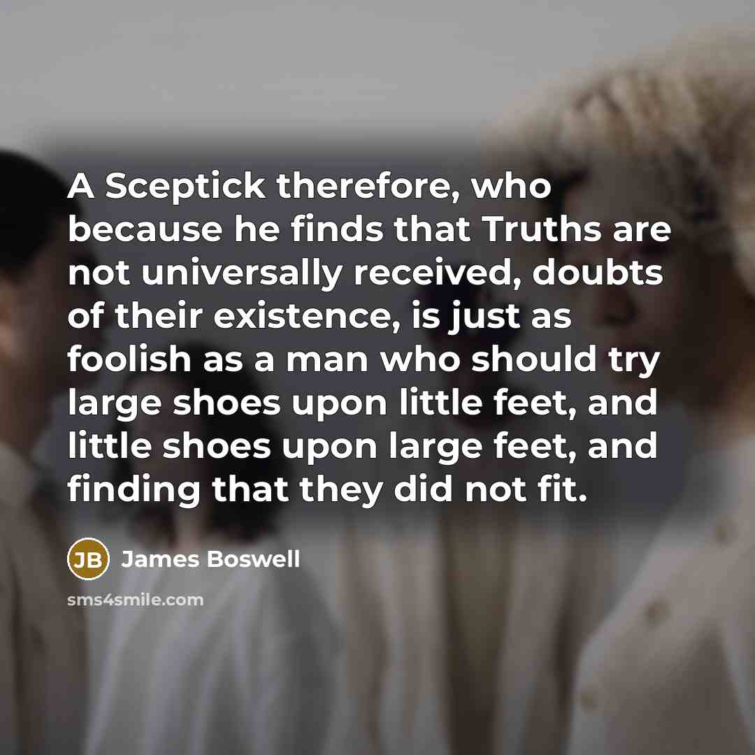 “A Sceptick therefore, who because he finds that Truths are not universally received, doubts of their existence, is just as foolish as a man who should try large shoes upon little feet, and little shoes upon large feet, and finding that they did not fit.” quote by James Boswell