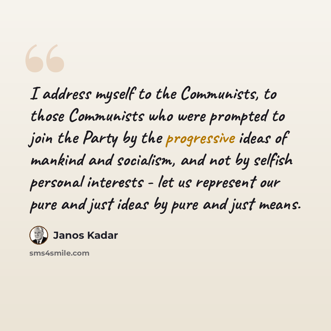 “I address myself to the Communists, to those Communists who were prompted to join the Party by the progressive ideas of mankind and socialism, and not by selfish personal interests - let us represent our pure and just ideas by pure and just means.” quote by Janos Kadar