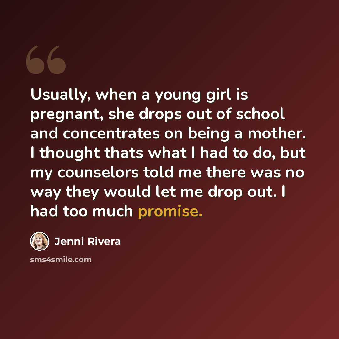 “Usually, when a young girl is pregnant, she drops out of school and concentrates on being a mother. I thought thats what I had to do, but my counselors told me there was no way they would let me drop out. I had too much promise.” quote by Jenni Rivera