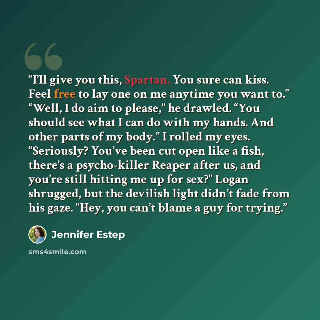 “I’ll give you this, Spartan. You sure can kiss. Feel free to lay one on me anytime you want to." “Well, I do aim to please,” he drawled. “You should see what I can do with my hands. And other parts of my body.” I rolled my eyes. “Seriously? You’ve been cut open like a fish, there’s a psycho-killer…” quote by Jennifer Estep